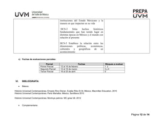 Página 12 de 14
instituciones del Estado Mexicano y la
manera en que impactan en su vida
HCS-2 Sitúa hechos históricos
fundamentales que han tenido lugar en
distintas épocas en México y el mundo con
relación al presente
HCS-5 Establece la relación entre las
dimensiones políticas, económicas,
culturales y geográficas de un
acontecimiento
c) Fechas de evaluaciones parciales:
Parcial Fechas Bloques a evaluar
Primer Parcial 12 al 16 de febrero 1 2
Segundo Parcial 12 al 16 de marzo 3 y 4
Tercer Parcial 16 al 20 de abril 5
VI. BIBLIOGRAFÍA
 Básica:
Historia Universal Contemporánea. Ernesto Rico Diener, Eulalia Ribo Et At. México, Macmillan Education, 2010
Historia Universal Contemporánea. Parto Marialba. México, Santillana 2010
Historia Universal Contemporánea, Montoya patricia MC graw hill, 2012
 Complementaria:
 