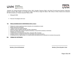 Página 13 de 14
-Hobswan, Eric, Historia del siglo XX, Barcelona, Crítica, 1995. -González, Casanova, Pablo y John Saxe, El mundo actual. Situación y alternativa:
siglo XX, U.N.A.M. 1996- -Parker, R. A. El siglo XX. Europa 1918-1945, ed. Siglo XXI, México, 1989. -Winks, W. Robin, Historia de la civilización.
De 1648 al presente, ed. Pearson educación, México, 2000.
 Bibliografía WEB:
 Recursos Tecnológicos del Curso:
VII. REGLAS BÁSICAS DE CONVIVENCIA EN EL AULA
 Dirigirse de manera respetuosa hacia el docente y los compañeros de clase
 Manejo adecuado del lenguaje
 Trabajo en grupo de manera proactiva
 Respeto a todo el mobiliario del salón de clase y laboratorios
 NO uso de celular (sólo cuando lo requiera el docente), no se permite la entrada con alimentos
 Respeto a los horarios de clase
 Cumplimiento en el material de clase (libros, memorias USB, manuales)
 Cualquier violación al reglamento interno de bachillerato será causa de reporte.
 El estudiante que se haga acreedor a un reporte pierde automáticamente la calificación de conducta de ese parcial.
VIII. FIRMAS DE ENTERADO
____________________________
Nombre y firma del Estudiante
_____________________________
Nombre y firma del padre o tutor
 
