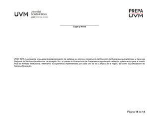 Página 14 de 14
___________________________________
Lugar y fecha
UVM, 2015. La presente propuesta de estandarización de syllabus se retoma a iniciativa de la Dirección de Operaciones Académicas y Gerencia
Regional de Servicios Académicos de la región Sur, a quienes la Vicerrectoría de Preparatoria agradece el trabajo de colaboración para el diseño
final del formato institucional, retomando la experiencia implementada por cada uno de los Campus de la región, así como la participación de
Campus Coyoacán.
 