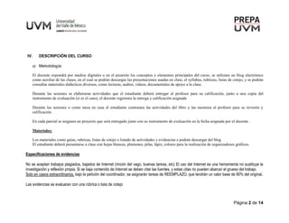 Página 2 de 14
IV. DESCRIPCIÓN DEL CURSO
a) Metodología:
El docente expondrá por medios digitales o en el pizarrón los conceptos y elementos principales del curso, se utilizara un blog electrónico
como auxiliar de las clases, en el cual se podrán descargas las presentaciones usadas en clase, el syllabus, rubricas, listas de cotejo, y se podrán
consultar materiales didácticos diversos, como lecturas, audios, videos, documentales de apoyo a la clase.
Durante las sesiones se elaboraran actividades que el estudiante deberá entregar al profesor para su calificación, junto a una copia del
instrumento de evaluación (si es el caso), el docente registrara la entrega y calificación asignada
Durante las sesiones o como tarea en casa el estudiante contestara las actividades del libro y las mostrara al profesor para su revisión y
calificación.
En cada parcial se asignara un proyecto que será entregado junto con su instrumento de evaluación en la fecha asignada por el docente .
Materiales:
Los materiales como guías, rubricas, listas de cotejo o listado de actividades y evidencias e podrán descargar del blog
El estudiante deberá presentarse a clase con hojas blancas, plumones, pilas, lápiz, colores para la realización de organizadores gráficos.
Especificaciones de evidencias
No se aceptan trabajos plagiados, bajados de Internet (rincón del vago, buenas tareas, etc) El uso del Internet es una herramienta no sustituye la
investigación y reflexión propia. Si se baja contenido de Internet se deben citar las fuentes, y estas citas no pueden abarcar el grueso del trabajo.
Solo en casos extraordinarios, bajo la petición del coordinador, se asignarán tareas de REEMPLAZO, que tendrán un valor base de 80% del original.
Las evidencias se evaluaran con una rúbrica o lista de cotejo
 