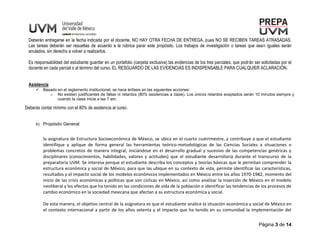 Página 3 de 14
Deberán entregarse en la fecha indicada por el docente, NO HAY OTRA FECHA DE ENTREGA, pues NO SE RECIBEN TAREAS ATRASADAS.
Las tareas deberán ser resueltas de acuerdo a la rúbrica parar este propósito. Los trabajos de investigación o tareas que sean iguales serán
anulados, sin derecho a volver a realizarlos.
Es responsabilidad del estudiante guardar en un portafolio (carpeta exclusiva) las evidencias de los tres parciales, que podrán ser solicitadas por el
docente en cada parcial o al término del curso. EL RESGUARDO DE LAS EVIDENCIAS ES INDISPENSABLE PARA CUALQUIER ACLARACIÓN.
Asistencia
 Basado en el reglamento institucional, se hace énfasis en las siguientes acciones:
o No existen justificantes de faltas ni retardos (80% asistencias a clase). Los únicos retardos aceptados serán 10 minutos siempre y
cuando la clase inicie a las 7 am.
Deberás contar mínimo con el 80% de asistencia al curso.
b) Propósito General:
la asignatura de Estructura Socioeconómica de México, se ubica en el cuarto cuatrimestre, y contribuye a que el estudiante
identifique y aplique de forma general las herramientas teórico-metodológicas de las Ciencias Sociales a situaciones o
problemas concretos de manera integral, iniciándose en el desarrollo gradual y sucesivo de las competencias genéricas y
disciplinares (conocimientos, habilidades, valores y actitudes) que el estudiante desarrollaría durante el transcurso de la
preparatoria UVM. Se interesa porque el estudiante describa los conceptos y teorías básicas que le permitan comprender la
estructura económica y social de México, para que las ubique en su contexto de vida, permite identificar las características,
resultados y el impacto social de los modelos económicos implementados en México entre los años 1970-1982, momento del
inicio de las crisis económicas y políticas que son cíclicas en México, así como analizar la inserción de México en el modelo
neoliberal y los efectos que ha tenido en las condiciones de vida de la población e identificar las tendencias de los procesos de
cambio económico en la sociedad mexicana que afectan a su estructura económica y social.
De esta manera, el objetivo central de la asignatura es que el estudiante analice la situación económica y social de México en
el contexto internacional a partir de los años setenta y el impacto que ha tenido en su comunidad la implementación del
 