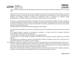 Página 4 de 14
modelo económico neoliberal para que identifique las tendencias del nuevo orden mundial y las repercusiones en su nivel de
vida.
Desde el punto de vista curricular cada una de las asignaturas del campo de las Ciencias Sociales mantiene una relación
jerárquica en cuanto se estructuran por la línea de avance cuatrimestral y horizontal según su nivel de importancia en la
formación del estudiante, también el enfoque por competencias reitera la importancia de establecer trabajo
interdisciplinario, en similitud a la forma como se presentan los hechos reales en la vida cotidiana.
En este caso, los aprendizajes desarrollados en la asignatura de Estructura Socioeconómica de México tendrán un impacto en
las diversas asignaturas que conforman el plan de estudios, pero sobre todos en aquellas que tienen en común el estudio del
ser humano, la sociedad y el entorno en que vive. No obstante se reconoce la relación directa que tiene esta con las demás
asignaturas del campo histórico social.
El programa de Estructura Socioeconómica está integrado por cuatro bloques:
En el primer bloque se abordan los conceptos y teorías básicas que permiten comprender la estructura económica y social de
México.
En el segundo bloque se exponen las características, resultados y el impacto social de los Modelos Económicos
implementados en México entre los años 1970-1982.
En el tercer bloque se analiza la inserción de México en el Modelo Neoliberal.
Y, para terminar, en el cuarto bloque se identifican las tendencias de los procesos de cambio económico en la sociedad
mexicana.
Cabe destacar que la asignatura de Estructura Socioeconómica de México contribuye en gran forma al desarrollo de las
competencias genéricas en el estudiante, aquí las principales:
Se autodetermina y cuida de sí al expresar sus emociones y manejarlas de forma constructiva tanto en mensajes orales como escritos 
Cultiva la comunicación interpersonal que contribuye a su desarrollo humano y de quienes lo rodean; se expresa y se
comunica al utilizar los textos, tanto los que le sirven de modelo como los elaborados por él mismo, los cuales pueden llevar
una enorme carga emocional, con la cual se identifica e identifica su entorno. 
Piensa crítica y reflexivamente al trabajar un organizador de ideas, ordena información de acuerdo a categorías, jerarquías y
relaciones, así mismo cuando valora una hipótesis o selecciona las ideas principales de un texto. 
 