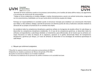 Página 5 de 14
Aprende de forma autónoma cuando en los procesos comunicativos y en el análisis de textos define metas y da seguimiento
a sus procesos de construcción de conocimiento.
Trabaja en forma colaborativa al entablar diálogos o realizar dramatizaciones y asume una actitud constructiva, congruente
con los conocimientos y habilidades con los que cuenta dentro de distintos equipos de trabajo.
Participa con responsabilidad en la sociedad cuando al estructurar mensajes para establecer una comunicación informativa
que refleje su vida cotidiana, dialoga y aprende de personas con distintos puntos de vista y tradiciones culturales mediante la
ubicación de sus propias circunstancias en un contexto más amplio.
Se consideran todas las competencias disciplinares y genéricas señalas en el programa de estudios oficial. En cada bloque se
desarrollan las competencias disciplinares establecidas. En el caso de las competencias genéricas, se desarrollan todos los
atributos correspondientes a cada bloque dándoles un tratamiento y peso diferenciado, de tal manera que los atributos con
mayor frecuencia en todos los bloques de la asignatura, aparecen en la gráfica denominada Matriz de Competencias
disciplinares y genéricas por bloque, y el resto de atributos se desarrollan en las estrategias de enseñanza-aprendizaje en
cada bloque
c) Bloques que conforman la asignatura:
I Describe los aspectos teóricos de la estructura socioeconómica de México.
II Identifica los modelos económicos de México del período 1970-1982.
III Explica la inserción de México en el modelo neoliberal
IV Reconoce las tendencias de los procesos de cambio económico en la sociedad mexicana
 