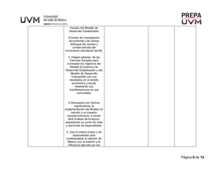 Página 8 de 14
fracaso del Modelo de
Desarrollo Estabilizador
A través de investigación
documental y de campo
distingue las causas y
consecuencias del
movimiento estudiantil del 68.
3 Integra saberes de las
Ciencias Sociales para
contrastar los objetivos del
Modelo Económico de
Desarrollo Estabilizador y del
Modelo de Desarrollo
Compartido con sus
resultados en el ámbito
económico y social,
reseñando sus
manifestaciones en sus
comunidad.
4 Demuestra con hechos
significativos, la
implementación del Modelo en
estudio y su impacto
socioeconómicos, a través
de3l análisis de la época,
expresando su punto de vista
y opiniones de especialistas.
5. Usa el criterio propio y de
especialistas para
contextualizar la relación de
México con el exterior y la
influencia ejercida por los
 