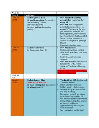Week 
10 
Essay 
5 
Final 
Paper 
Class 
18 
11/24 
• End 
of 
quarter 
plan 
• Group 
Discussions: 
Perspectives 
and 
A 
Game 
of 
Thrones 
• Introduce 
Essay 
#5 
• In-­‐class 
writing: 
Generating 
prompts 
• Post 
#33: 
Post 
an 
essay 
prompt 
that 
you 
wrote 
for 
essay 
#5. 
• Post 
#34 
Pick 
and 
post 
two 
potential 
essay 
questions 
for 
essay 
#5. 
You 
can 
use 
the 
one 
you 
wrote 
and 
one 
from 
the 
formal 
prompts, 
or 
you 
can 
use 
two 
from 
the 
list 
that 
I 
provided. 
Write 
a 
one 
or 
two 
sentence 
answer 
to 
the 
prompt. 
(a 
rough 
thesis) 
• Prepare 
for 
in-­‐class 
essay 
Class 
19 
11/26 
• End 
of 
Quarter 
Plan 
• In-­‐Class 
exam: 
Essay 
#4 
• Post 
#35: 
Essay 
#5 
Brainstorming: 
Free-­‐writing 
what 
you 
know 
about 
your 
topic 
250 
words 
• Begin 
Research 
for 
essay 
support 
• Post 
#36: 
Post 
tentative 
sources 
for 
essay 
#5 
(MLA 
format) 
• Study 
for 
Vocabulary 
Make-­‐up 
Exam 
Prepare 
essay 
revision: 
Due 
Friday, 
Week 
11, 
before 
noon. 
Week 
11 
Mar 
17 
Class 
20 
12/01 
• End 
of 
Quarter 
Plan 
• Make 
up 
Vocab 
Exam 
• In-­‐class 
writing: 
Self 
Assessment 
• Drafting 
Essay 
#5 
• The 
Last 
Post 
#37: 
Outline 
and 
Thesis 
for 
Essay 
5 
• Finish 
your 
revision: 
Due 
Friday, 
week 
11, 
before 
noon 
• Work 
on 
essay 
#5: 
Due 
before 
our 
final 
meeting. 
• Remember, 
we 
will 
not 
have 
a 
formal 
meeting 
for 
class 
21. 
I 
will 
be 
available 
for 
conferences 
in 
my 
office 
during 
class 
hours. 
I 
do 
suggest 
making 
an 
appointment 
by 
email 
if 
you 
want 
to 
see 
me. 
• See 
you 
in 
class 
for 
the 
final! 
 
