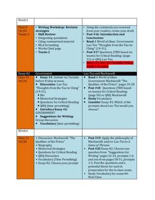 Week 5
Class 9
10/23
Teams 2
• Writing Workshop: Revision
strategies
• Skill Review:
• Integrating quotations
• Citing summarized material
• MLA formatting
• Works Cited page
• Teams 2
• Using the comments you received
from your readers, revise your draft.
• Post #16: Introduction and
Conclusions
• Read A World of Ideas: Government:
Lao-Tzu "Thoughts from the Tao-te-
Ching” (19-31).
• Post #17 Questions (TBD based on
teams) for Critical Reading: (page
31) or QHQ Lao-Tzu.
• Essay #1: due via Turnitin Friday,
week 5 at noon.
Essay #2 Government Lao-Tsu and Machiavelli
Class 10
10/24
 Essay #1: Submit via Turnitin
before Friday at noon.
 Discussion: Lao-Tzu
"Thoughts from the Tao-te Ching”
(19-31).
 Bio
 Rhetorical Strategies
 Questions for Critical Reading
 QHQ (time permitting)
 Introduce Essay #2:
GOVERNMENT
 Suggestions for Writing:
Group discussion
 Vocabulary (time permitting)
 Read A World of Ideas:
Government: Machiavelli "The
Qualities of the Prince” pages 35-50
 Post #18 Questions (TBD based
on teams) for Critical Reading:
(page 50) or QHQ Machiavelli
 Study Vocabulary
 Consider Essay #2: Which of the
prompts about Lao-Tzu would you
choose?
Week 6
Class 11
10/30
• Discussion: Machiavelli "The
Qualities of the Prince"
• Biography
• Rhetorical Strategies
• Questions for Critical Reading
• QHQ Discussion
• Vocabulary (Time Permitting)
• Essay #2: Choose your prompt
• Post #19: Apply the philosophy of
Machiavelli and/or Lao-Tzu to A
Game of Thrones
• Post #20 Essay #2: Choose one
question from "Suggestions for
Writing" pages 32-33, prompts 1-6
and one from pages 50-51, prompts
1-5. Post the questions and a
potential thesis for each in
preparation for the in-class exam.
• Study Vocabulary for exam #4:
Next Class
 