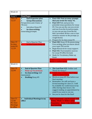 Week 10
Essay 5 Final Paper
Class 18
11/27
 End of quarter plan
 Group Discussions:
Perspectives and A Game of
Thrones
 Introduce Essay #5
 In-class writing:
Generating prompts
 Post #28: Post an essay prompt
that you wrote for essay #5.
 Post #29 Pick and post two
potential essay questions for essay
#5. You can use the one you wrote
and one from the formal prompts,
or you can use two from the list
that I provided. Write a one or two
sentence answer to the prompt. (a
rough thesis)
 Prepare for in-class essay #4
Class 19
In-class
exam #4
11/29
 End of Quarter Plan
 In-Class exam: Essay #4
 Post #30: Essay #5 Brainstorming:
Free-writing what you know about
your topic 250 words
 Begin Research for essay support
 Post #31: Post tentative sources
for essay #5 (MLA format)
 Study for Vocabulary Make-up
Exam
Prepare essay revision: Due Friday,
Week 11, before noon.
Week 11
Class 20
12/04
 End of Quarter Plan
 Make up Vocab Exam
 In-class writing: Self
Assessment
 Drafting Essay #5
 The Last Post #32: Outline and
Thesis for Essay 5
 Finish your revision: Due Friday,
week 11, before noon
 Work on essay #5: Due before our
final meeting.
 Remember, we will not have a
formal meeting for class 21. I will
be available for conferences in my
office during class hours. I do
suggest making an appointment by
email if you want to see me.
 See you in class for the final!
Class 21
12/06
No class:
Meetings
in office
 Individual Meetings in my
office
 Self Assessment and Revision: due
Friday, Week 11 before noon
 Remember, Essay 5 due before our
final meeting
 