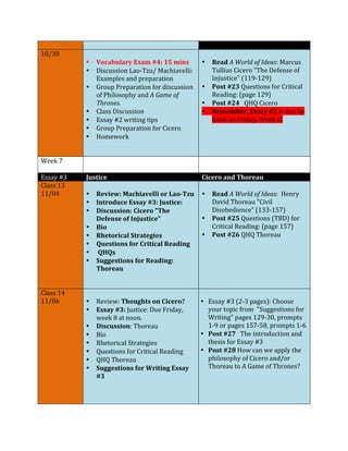 10/30 
• Vocabulary 
Exam 
#4: 
15 
mins 
• Discussion 
Lao-­‐Tzu/ 
Machiavelli: 
Examples 
and 
preparation 
• Group 
Preparation 
for 
discussion 
of 
Philosophy 
and 
A 
Game 
of 
Thrones. 
• Class 
Discussion 
• Essay 
#2 
writing 
tips 
• Group 
Preparation 
for 
Cicero 
• Homework 
• Read 
A 
World 
of 
Ideas: 
Marcus 
Tullius 
Cicero 
"The 
Defense 
of 
Injustice" 
(119-­‐129) 
• Post 
#23 
Questions 
for 
Critical 
Reading: 
(page 
129) 
• Post 
#24 
QHQ 
Cicero 
• Remember, 
Essay 
#2 
is 
due 
by 
noon 
on 
Friday, 
Week 
6: 
Week 
7 
Essay 
#3 
Justice 
Cicero 
and 
Thoreau 
Class 
13 
11/04 
• Review: 
Machiavelli 
or 
Lao-­‐Tzu 
• Introduce 
Essay 
#3: 
Justice: 
• Discussion: 
Cicero 
"The 
Defense 
of 
Injustice" 
• Bio 
• Rhetorical 
Strategies 
• Questions 
for 
Critical 
Reading 
• 
QHQs 
• Suggestions 
for 
Reading: 
Thoreau 
• Read 
A 
World 
of 
Ideas: 
Henry 
David 
Thoreau 
"Civil 
Disobedience" 
(133-­‐157) 
• Post 
#25 
Questions 
(TBD) 
for 
Critical 
Reading: 
(page 
157) 
• Post 
#26 
QHQ 
Thoreau 
Class 
14 
11/06 
• Review: 
Thoughts 
on 
Cicero? 
• Essay 
#3: 
Justice: 
Due 
Friday, 
week 
8 
at 
noon. 
• Discussion: 
Thoreau 
• Bio 
• Rhetorical 
Strategies 
• Questions 
for 
Critical 
Reading 
• QHQ 
Thoreau 
• Suggestions 
for 
Writing 
Essay 
#3 
• Essay 
#3 
(2-­‐3 
pages): 
Choose 
your 
topic 
from 
"Suggestions 
for 
Writing" 
pages 
129-­‐30, 
prompts 
1-­‐9 
or 
pages 
157-­‐58, 
prompts 
1-­‐6 
• Post 
#27 
The 
introduction 
and 
thesis 
for 
Essay 
#3 
• Post 
#28 
How 
can 
we 
apply 
the 
philosophy 
of 
Cicero 
and/or 
Thoreau 
to 
A 
Game 
of 
Thrones? 
 
