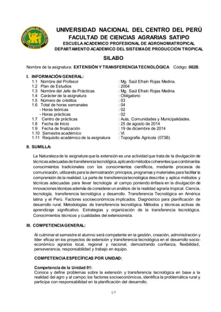 1/7
UNIVERSIDAD NACIONAL DEL CENTRO DEL PERÚ
FACULTAD DE CIENCIAS AGRARIAS SATIPO
ESCUELAACADEMICO PROFESIONAL DE AGRONOMIATROPICAL
DEPARTAMENTO ACADÉMICO DEL SISTEMADE PRODUCCIÓN TROPICAL
SILABO
Nombre de la asignatura: EXTENSIÓN Y TRANSFERENCIATECNOLÓGICA Código: 082B.
I. INFORMACIÓN GENERAL:
1.1 Nombre del Profesor : Mg. Saúl Efraín Rojas Medina.
1.2 Plan de Estudios : 2004
1.3 Nombre del Jefe de Prácticas : Mg. Saúl Efraín Rojas Medina.
1.4 Carácter de la asignatura : Obligatorio
1.5 Número de créditos : 03
1.6 Total de horas semanales : 04
- Horas teóricas : 02
- Horas prácticas : 02
1.7 Centro de prácticas : Aula, Comunidades y Municipalidades.
1.8 Fecha de Inicio : 25 de agosto de 2014
1.9 Fecha de finalización : 19 de diciembre de 2014
1.10 Semestre académico : Vl.
1.11 Requisito académico de la asignatura : Topografía Agrícola (073B)
II. SUMILLA:
La Naturalezade la asignatura que la extensión es una actividad que trata de la divulgación de
técnicasadecuadasdetransferenciatecnológica,aplicandométodoscoherentesquecombinanlos
conocimientos tradicionales con los conocimientos científicos, mediante procesos de
comunicación, utilizando para la demostración:principios,programas y materiales para facilitar la
comprensión de la realidad. La parte de transferenciatecnológica describe y aplica métodos y
técnicas adecuadas para llevar tecnología al campo poniendo énfasis en la divulgación de
innovaciones técnicas además de considerarun análisis de la realidad agraria tropical. Ciencia,
tecnología, transferencia tecnológica y desarrollo. Transferencia Tecnológica en América
latina y el Perú. Factores socioeconómicos implicados. Diagnóstico para planificación de
desarrollo rural. Metodologías de transferencia tecnológica. Métodos y técnicas activas de
aprendizaje significativo. Estrategias y organización de la transferencia tecnológica.
Conocimientos técnicos y cualidades del extensionista.
III. COMPETENCIAGENERAL:
Al culminar el semestre el alumno será competente en la gestión, creación, administración y
líder eficaz en los proyectos de extensión y transferencia tecnológica en el desarrollo socio-
económico agrarios local, regional y nacional, demostrando confianza, flexibilidad,
perseverancia, responsabilidad y trabajo en equipo.
COMPETENCIAESPECÍFICAS POR UNIDAD:
Competencia de la Unidad 01:
Conoce y define problemas sobre la extensión y transferencia tecnológica en base a la
realidad del agro y al campo; los factores socioeconómicos, identifica la problemática rural y
participa con responsabilidad en la planificación del desarrollo.
 