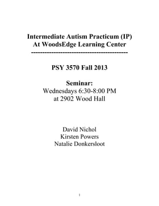 1
Intermediate Autism Practicum (IP)
At WoodsEdge Learning Center
-------------------------------------------
PSY 3570 Fall 2013
Seminar:
Wednesdays 6:30-8:00 PM
at 2902 Wood Hall
David Nichol
Kirsten Powers
Natalie Donkersloot
 