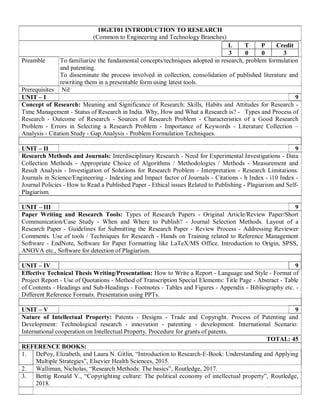 18GET01 INTRODUCTION TO RESEARCH
(Common to Engineering and Technology Branches)
L T P Credit
3 0 0 3
Preamble To familiarize the fundamental concepts/techniques adopted in research, problem formulation
and patenting.
To disseminate the process involved in collection, consolidation of published literature and
rewriting them in a presentable form using latest tools.
Prerequisites Nil
UNIT – I 9
Concept of Research: Meaning and Significance of Research: Skills, Habits and Attitudes for Research -
Time Management - Status of Research in India. Why, How and What a Research is? - Types and Process of
Research - Outcome of Research - Sources of Research Problem - Characteristics of a Good Research
Problem - Errors in Selecting a Research Problem - Importance of Keywords - Literature Collection –
Analysis - Citation Study - Gap Analysis - Problem Formulation Techniques.
UNIT – II 9
Research Methods and Journals: Interdisciplinary Research - Need for Experimental Investigations - Data
Collection Methods - Appropriate Choice of Algorithms / Methodologies / Methods - Measurement and
Result Analysis - Investigation of Solutions for Research Problem - Interpretation - Research Limitations.
Journals in Science/Engineering - Indexing and Impact factor of Journals - Citations - h Index - i10 Index -
Journal Policies - How to Read a Published Paper - Ethical issues Related to Publishing - Plagiarism and Self-
Plagiarism.
UNIT – III 9
Paper Writing and Research Tools: Types of Research Papers - Original Article/Review Paper/Short
Communication/Case Study - When and Where to Publish? - Journal Selection Methods. Layout of a
Research Paper - Guidelines for Submitting the Research Paper - Review Process - Addressing Reviewer
Comments. Use of tools / Techniques for Research - Hands on Training related to Reference Management
Software - EndNote, Software for Paper Formatting like LaTeX/MS Office. Introduction to Origin, SPSS,
ANOVA etc., Software for detection of Plagiarism.
UNIT – IV 9
Effective Technical Thesis Writing/Presentation: How to Write a Report - Language and Style - Format of
Project Report - Use of Quotations - Method of Transcription Special Elements: Title Page - Abstract - Table
of Contents - Headings and Sub-Headings - Footnotes - Tables and Figures - Appendix - Bibliography etc. -
Different Reference Formats. Presentation using PPTs.
UNIT – V 9
Nature of Intellectual Property: Patents - Designs - Trade and Copyright. Process of Patenting and
Development: Technological research - innovation - patenting - development. International Scenario:
International cooperation on Intellectual Property. Procedure for grants of patents.
TOTAL: 45
REFERENCE BOOKS:
1. DePoy, Elizabeth, and Laura N. Gitlin, “Introduction to Research-E-Book: Understanding and Applying
Multiple Strategies”, Elsevier Health Sciences, 2015.
2. Walliman, Nicholas, “Research Methods: The basics”, Routledge, 2017.
3. Bettig Ronald V., “Copyrighting culture: The political economy of intellectual property”, Routledge,
2018.
 