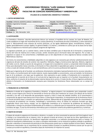 UNIVERSIDAD TÉCNICA “LUÍS VARGAS TORRES”
DE ESMERALDAS
FACULTAD DE CIENCIAS AGROPECUARIAS Y AMBIENTALES
SYLLABUS DE LA ASIGNATURA: CINEMÀTICA Y DINÀMICA
1. DATOS INFORMATIVOS
Facultad: CIENCIAS AGROPECUARIAS Y AMBIENTALES Escuela: INGENIERIA FORESTAL.
Carrera: Ingeniería Forestal Asignatura: CINEMÀTICA Y DINÀMICA
Código: Prerrequisito: Nivelación Correquisito: Matemática I
No Horas Presenciales: 96 Horas Autónoma: 96 No Horas Totales: 192
No. Créditos: 6 Período Académico: Mayo 2017 – Septiembre 2017
Profesor: Dr. Nilo Benavides Solís E-mail: nilo.benavides@utelvt.edu.com
2. JUSTIFICACIÓN
La Cinemática y Dinámica describe operaciones básicas con vectores, el equilibrio de los cuerpos, las Leyes de Newton, las
cuales establecen el origen del movimiento de los cuerpos (dinámica), el movimiento de estos (cinemática), y cómo interactúan
entre sí. Adicionalmente trata sistemas de muchas partículas, ya sea ligado débilmente (gases, termodinámica, fluidos), o
ligadas apreciablemente (cuerpos rígidos). En general debido a lo anterior, y teniendo en cuenta que da las bases de las leyes
físicas, la asignatura es necesaria para cualquier programa de Ingenierías.
La asignatura pretende, por su carácter básico, sentar las bases científicas para el desarrollo de la formación y comprensión
técnica del resto de materias de la malla curricular, siendo necesaria para la formación básica del ingeniero. Por un lado, la
asignatura se apoya en los conocimientos y habilidades que se irán adquiriendo en otras asignaturas básicas cursadas como
Matemáticas o Química.
Así mismo, los conocimientos y habilidades adquiridos en esta asignatura son necesarios para afrontar satisfactoriamente otras
asignaturas del plan de estudios de carácter más específico: Hidráulica, Riegos y Construcciones Agrícolas, Motores, Ingeniería
del medio rural etc. Desde un punto de vista general, al margen de la necesidad de conocer y comprender determinadas leyes
físicas para desempeñar tareas concretas, la formación en física desarrolla la capacidad para aplicar el pensamiento racional y
crítico a través del método científico, lo cual será beneficioso y útil en la carrera profesional del ingeniero.
Dado que la Ingenierías de la Facultad, son profesiones directamente orientada al aprovechamiento de los recursos naturales y
por lo tanto, a la transformación del mundo material, resulta imprescindible su conocimiento, como así también, los fenómenos
que en él se producen y las leyes que los gobiernan. Esto representa en gran medida, el fundamento de la necesidad y la
oportunidad de la inserción de la Física en el currículo de las Ingenierías que se imparten en la Facultad. Conjuntamente con
otras, conforma el conjunto de las denominadas materias básicas de la carrera. A través de ella, el futuro ingeniero profesional
obtiene la formación y la fundamentación necesaria para interpretar los fenómenos físicos relacionados con su campo de
interés.
3. PROBLEMA DE LA PROFESIÓN
Mediante el estudio de la asignatura Cinemática y Dinámica se logrará preparar a los estudiantes para comprender nuestro
mundo, ya que ninguna otra ciencia ha intervenido en forma tan activa para revelarnos las causas y los efectos de los hechos
naturales y con ello: a) El desarrollo del pensamiento racional y crítico a través del método científico. b) El conocimiento y
comprensión de algunas leyes básicas de la Física Clásica: 1) Descripción matemática, 2) Interpretación de los fenómenos físicos
en función de dichas leyes y conexión con aplicaciones prácticas, 3)Desarrollo de la capacidad para aplicar los conocimientos a
la resolución de problemas con iniciativa, metodología y razonamiento crítico, 4) Utilizar las relaciones formales que ligan
magnitudes físicas como fuerza, energía, con las magnitudes cinemáticas en la resolución de problemas de mecánica, 5)
Comprender y manejar los principios fundamentales de la estática y su utilización para la resolución de casos prácticos. 6) Ender
la Estática de vigas, 7) Usar las herramientas informáticas para la resolución numérica de problemas geométricos y numéricos.
4. OBJETO DE ESTUDIO
El objeto de estudio la asignatura la Cinemática y dinámica es amplio, se inicia conociendo los patrones del SI de longitud, masa
y tiempo y sus conversiones de un sistema a otro. Se aplicará la teoría de errores y las leyes de las cifras significativas en la
resolución de ejercicios prácticos. Se identificará magnitudes vectoriales y se realizarán procedimientos para su manejo. Se
definirá el movimiento unidimensional, sus clases y conceptos relacionados y se los mostrará en gráficos notando su pendiente.
Describir e identificar el movimiento de partículas en dos dimensiones puesto que su ámbito también la Física Clásica: Mecánica
(fenómenos relacionados con el movimiento de los cuerpos) Estática (cuerpos en equilibrio) Dinámica (causas por las que los
cuerpos ya no están en equilibrio) y Cinemática (tipos de movimientos sin importar las causas).
Física I Dr. Nilo Benavides Solís 1 / 6
 