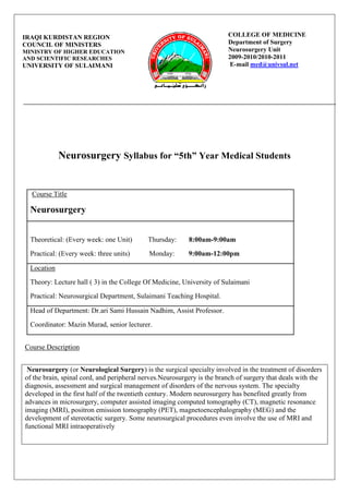 COLLEGE OF MEDICINE Department of SurgeryNeurosurgery Unit2009-2010/2010-2011 E-mail med@univsul.net IRAQI KURDISTAN REGION COUNCIL OF MINISTERS MINISTRY OF HIGHER EDUCATION                AND SCIENTIFIC RESEARCHESUNIVERSITY OF SULAIMANI     <br />Neurosurgery Syllabus for “5th” Year Medical Students<br /> Course Title   Neurosurgery Theoretical: (Every week: one Unit)         Thursday:       8:00am-9:00am Practical: (Every week: three units)           Monday:        9:00am-12:00pm Location Theory: Lecture hall ( 3) in the College Of Medicine, University of SulaimaniPractical: Neurosurgical Department, Sulaimani Teaching Hospital. Head of Department: Dr.ari Sami Hussain Nadhim, Assist Professor.Coordinator: Mazin Murad, senior lecturer.<br />Course Description<br /> Neurosurgery (or Neurological Surgery) is the surgical specialty involved in the treatment of disorders of the brain, spinal cord, and peripheral nerves.Neurosurgery is the branch of surgery that deals with the diagnosis, assessment and surgical management of disorders of the nervous system. The specialty developed in the first half of the twentieth century. Modern neurosurgery has benefited greatly from advances in microsurgery, computer assisted imaging computed tomography (CT), magnetic resonance imaging (MRI), positron emission tomography (PET), magnetoencephalography (MEG) and the development of stereotactic surgery. Some neurosurgical procedures even involve the use of MRI and functional MRI intraoperatively<br />Course Objectives <br /> The course in Neurosurgery aims that the student should be able to: <br />1-corelates the theoretical information with the practical and clinical work in the ward, which includes: <br />Investigation in Neurosurgery.<br />Congenital CNS anomalies. <br />Head injury. <br />Intracranial hemorrhages.<br />Raised intracranial pressure. <br />CNS tumours. <br />CNS infections. <br />Diseases of spine and spinal cord.<br />2- Performing proper neurological examination. <br />3- Discussion of common neurosurgical operative techniques <br />Materials and Resources <br />Required Readings(Textbooks) Short practice of surgeryEssentials of neurosurgery Recommended Readings 1-Principals of neurosurgery 2-Hand book of neurosurgery. Related Resources WWW.Neurosurgeryonline.com<br />Attendance and behavior<br />Attendance Students are expected to attend all classes and to complete all assignments for courses in which they are enrolled. An absence does not relieve the student of the responsibility to complete all assignments. If an absence is associated with a university-sanctioned activity, the instructor will provide an opportunity for assignment make-up. However, it is the instructor’s decision to provide, or not to provide, make-up work related to absences for any other reason. Academic Honesty Plagiarism. In speaking or writing, plagiarism is the act of passing someone else’s work off as one’s own. In addition, plagiarism is defined as using the essential style and manner of expression of a source as if it were one’s own. If there is any doubt, the student should consult his/her instructor or any manual of term paper or report writing. Violations of academic honesty include: 1. Presenting the exact words of a source without quotation marks; 2. Using another student’s computer source code or algorithm or copying a laboratory report; or 3. Presenting information, judgments, ideas, or facts summarized from a source without giving credit. Cheating. Cheating includes using or relying on the work of someone else in an inappropriate manner. It includes, but is not limited to, those activities where a student: 1. Obtains or attempts to obtain unauthorized knowledge of an examination’s contents prior to the time of that examination. 2. Copies another student’s work or intentionally allows others to copy assignments, examinations, source codes or designs; 3. Works in a group when she/he has been told to work individually; 4. Uses unauthorized reference material during an examination; or 5. Have someone else take an examination or takes the examination for another <br />Instruction methodology: <br />INTERACTIVE TEACHING <br />DEMONSTRATIONS <br />USE OF MODELS <br />SMALL GROUP TEACHING <br />Theory:<br /> <br />,[object Object],Clinical and practical topics:<br />,[object Object]