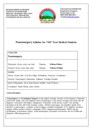 Neurosurgery Syllabus for “5th” Year Medical Students
Course Title
Neurosurgery
Theoretical: (Every week: one Unit) Thursday: 8:00am-9:00am
Practical: (Every week: three units) Monday: 9:00am-12:00pm
Location
Theory: Lecture hall ( 3) in the College Of Medicine, University of Sulaimani
Practical: Neurosurgical Department, Sulaimani Teaching Hospital.
Head of Department: Dr.ari Sami Hussain Nadhim, Assist Professor.
Coordinator: Mazin Murad, senior lecturer.
Course Description
Neurosurgery (or Neurological Surgery) is the surgical specialty involved in the treatment of disorders
of the brain, spinal cord, and peripheral nerves.Neurosurgery is the branch of surgery that deals with the
diagnosis, assessment and surgical management of disorders of the nervous system. The specialty
developed in the first half of the twentieth century. Modern neurosurgery has benefited greatly from
advances in microsurgery, computer assisted imaging computed tomography (CT), magnetic resonance
imaging (MRI), positron emission tomography (PET), magnetoencephalography (MEG) and the
development of stereotactic surgery. Some neurosurgical procedures even involve the use of MRI and
functional MRI intraoperatively
COLLEGE OF MEDICINE
Department of Surgery
Neurosurgery Unit
2009-2010/2010-2011
E-mail med@univsul.net
IRAQI KURDISTAN REGION
COUNCIL OF MINISTERS
MINISTRY OF HIGHER EDUCATION
AND SCIENTIFIC RESEARCHES
UNIVERSITYOF SULAIMANI
 