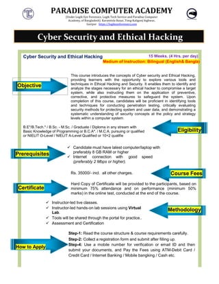PARADISE COMPUTER ACADEMY
(Under Logik Eye Forensics, Logik Tech Service and Paradise Computer
Academy, of Bangladesh)

Cyber Security and Ethical Hacking
Objective
This course introduces the concepts of Cyber security and Ethical Hacking,
providing learners with the
techniques in Ethical Hacking and Security. It enables them to identify and
analyze the stages necessary for an ethical hacker to compromise a target
system, while also instructing them on the application of prevent
corrective, and protective measures to safeguard the system. Upon
completion of this course, candidates will be proficient in identifying tools
and techniques for conducting penetration testing, critically evaluating
security methods for protecting sy
systematic understanding of security concepts at the policy and strategy
levels within a computer system
B.E*/B.Tech.* / B.Sc. - M.Sc. / Graduate / Diploma in any
Basic Knowledge of Programming or B.C.A*.
or NIELIT O-Level / NIELIT A-Level Qualified or 10+2 qualifie
Prerequisites
 Candidate
preferably 8
 Internet
(preferably
Rs. 3500
Certificate
Hard Copy of Certificate will be provided to the participants, based on
minimum 75% attendance and on performance (minimum 50%
marks) in the online test, conducted at the end of the course.
 Instructor-led live classes.
 Instructor-led hands
Lab.
 Tools will be shared through the portal for practice.
 Assessment and Certification
How to Apply
Step-1: Read
Step-2: Collect a
Step-4: Use a
submit your
Credit Card / Internet Banking / Mobile bangking / Cash
Cyber Security and Ethical Hacking
PARADISE COMPUTER ACADEMY
Logik Eye Forensics, Logik Tech Service and Paradise Computer
Bangladesh) Karamtola Bazar, Tong-Kaligonj highwar,
Gazipur https://logikeyeforensics.com
Cyber Security and Ethical Hacking 15 Weeks.
Medium of Instruction: Bilingual
This course introduces the concepts of Cyber security and Ethical Hacking,
providing learners with the opportunity to explore various tools and
techniques in Ethical Hacking and Security. It enables them to identify and
analyze the stages necessary for an ethical hacker to compromise a target
system, while also instructing them on the application of prevent
corrective, and protective measures to safeguard the system. Upon
completion of this course, candidates will be proficient in identifying tools
and techniques for conducting penetration testing, critically evaluating
security methods for protecting system and user data, and demonstrating a
systematic understanding of security concepts at the policy and strategy
levels within a computer system.
M.Sc. / Graduate / Diploma in any stream with
B.C.A*. / M.C.A. pursuing or qualified
Level Qualified or 10+2 qualifie
Candidate must have latest computer/laptop with
preferably 8 GB RAM or higher
Internet connection with good speed
(preferably 2 Mbps or higher).
000/- incl. all other charges.
Hard Copy of Certificate will be provided to the participants, based on
minimum 75% attendance and on performance (minimum 50%
marks) in the online test, conducted at the end of the course.
classes.
hands-on lab sessions using Virtual
Tools will be shared through the portal for practice..
Certification
Read the course structure & course requirements
Collect a registration form and submit after filling up
Use a mobile number for verification or email
submit your documents, and Pay the Fees using ATM
rd / Internet Banking / Mobile bangking / Cash
Cyber Security and Ethical Hacking
PARADISE COMPUTER ACADEMY
Weeks. (4 Hrs. per day)
Bilingual (English& Bangla)
This course introduces the concepts of Cyber security and Ethical Hacking,
opportunity to explore various tools and
techniques in Ethical Hacking and Security. It enables them to identify and
analyze the stages necessary for an ethical hacker to compromise a target
system, while also instructing them on the application of preventive,
corrective, and protective measures to safeguard the system. Upon
completion of this course, candidates will be proficient in identifying tools
and techniques for conducting penetration testing, critically evaluating
stem and user data, and demonstrating a
systematic understanding of security concepts at the policy and strategy
Eligibility
Course Fees
Hard Copy of Certificate will be provided to the participants, based on
minimum 75% attendance and on performance (minimum 50%
marks) in the online test, conducted at the end of the course.
Methodology
requirements carefully.
submit after filling up.
email ID and then
using ATM-Debit Card /
rd / Internet Banking / Mobile bangking / Cash etc.
Cyber Security and Ethical Hacking
 