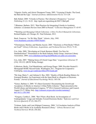 *Algenio, Emilie, and Alexia Thompson-Young. 2005. “Licensing E-books: The Good,
the Bad and the Ugly.” Journal of Library Administration 42 (3): 113-128.

Ball, Rafael. 2009. “E-books in Practice: The Librarian’s Perspective.” Learned
Publishing 21 (1): 18-22. http://epub.uni-regensburg.de/2047/1/Ball.pdf.

* Blummer, Barbara. 2012. “Best Practices for Integrating E-books in Academic
Libraries: a Literature Review from 2005 to Present.” Collection Management 37: 65-97.

**Building and Managing E-Book Collections: A How-To-Do-It Manual for Librarians.
Richard Kaplan, ed. Chicago, Ill.: Neal Schuman, 2012.

Bush, Vannevar. “As We May Think.” Atlantic, July, 1945.
www.theatlantic.com/doc/194507/bush#/.

*Christianson, Marilyn, and Marsha Aucoin. 2005. “Electronic or Print Books? Which
are Used?” Library Collections, Acquisitions, and Technical Services 29 (1): 71-81.

Cox, John. 2009. “Developing an E-book Business Model: Too New for
Standardization?” Presentation to the Book Industry Study Group, American Library
Association, 2009, www.slideshare.net/bisg/ala2009john-cox-john-cox-associates.

Cox, John. 2007. “Making Sense of E-book Usage Data.” Acquisitions Librarian 19
(3/4): 193-212. (BUW Wolny Dostęp)

Culbertson, Becky, Yael Mandelstam, and George Prager. 2009. Provider-Neutral E-
Monograph MARC Record Guide. Washington, D.C.: Program for Cooperative
Cataloging, www.loc.gov/catdir/pcc/bibco/PN-Guide.pdf.

*De Jong, Maria T., and Adriana G. Bus. 2002. “Quality of Book-Reading Matters for
Emergent Readers: An Experiment with the Same Book in a Regular or Electronic
Format.” Journal of Educational Psychology 94 (1): 145-156.

*Genco, Barbara A. 2009. “It’s Been Geometric! Documenting the Growth and
Acceptance of eBooks in America’s Urban Public Libraries.” Paper presented at the
World Library and Information Congress, 75th IFLA General Conference and Council,
August 23-27, Milan, Italy. http://citeseerx.ist.psu.edu/viewdoc/summary?
doi=10.1.1.150.7443

 *Gregory, Cynthia L. 2008. “But I Want a Real Book: An Investigation of
Undergraduates’ Usage and Attitudes Toward Electronic Books.” Reference and User
Services Quarterly 47 (3): 266-273.

*Littman, Justin, and Lynn Silipigni Connaway. 2004. “A Circulation Analysis of Print
Books and E-Books in an Academic Research Library.” Library Resources and
Technical Services 48 (4): 256-262.
 