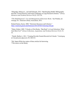 *Mugridge, Rebecca L., and Jeff Edmunds. 2012. “Batchloading MARC Bibliographic
Records: Current Practices and Future Challenges in Large Research Libraries.” Library
Resources and Technical Services 56 (3): 155-170.

**No Shelf Required 2: Use and Management of Electronic Books. Sue Polanka, ed.
Chicago, Ill.: American Library Association, 2012.

Ruland Staines, Karen. 2008. “Electronic Resources and Libraries.”
https://smartech.gatech.edu/bitstream/1853/20768/5/shooting-fish.ppt.

*Slater, Robert. 2009. “E-books or Print Books, “Big Deals” or Local Selections: What
Gets More Use?” Library Collections, Acquisitions, and Technical Services 33 (1): 31-
41.

*Smith, Shelley L. 2011. “Creating Provider-Neutral Records for E-books.” Cataloging
& Classification Quarterly 50: 304-315.

*Mr. Sapon-White has copies of these articles for borrowing.
**On reserve in the library.
 