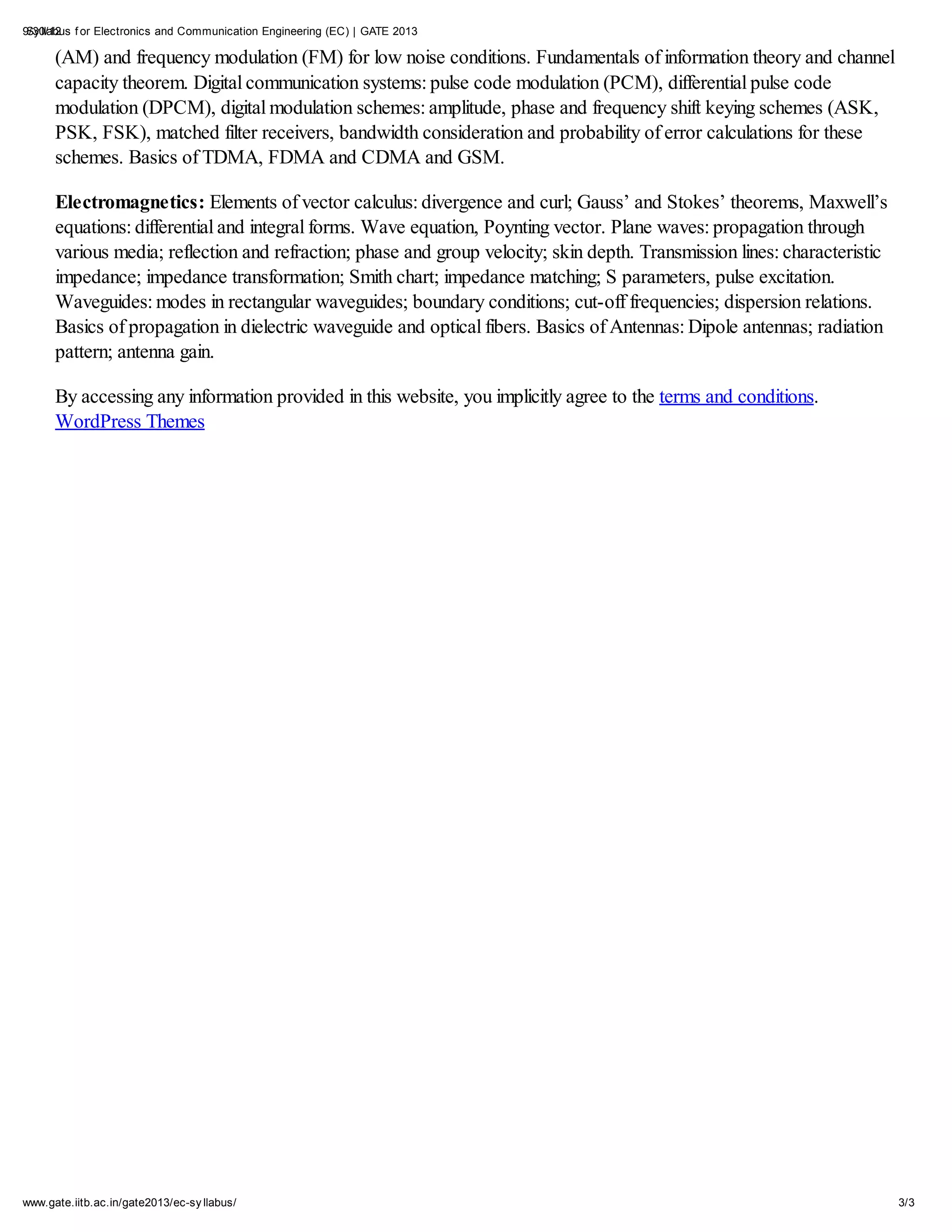 9/30/12 f or Electronics and Communication Engineering (EC) | GATE 2013
 Sy llabus

      (AM) and frequency modulation (FM) for low noise conditions. Fundamentals of information theory and channel
      capacity theorem. Digital communication systems: pulse code modulation (PCM), differential pulse code
      modulation (DPCM), digital modulation schemes: amplitude, phase and frequency shift keying schemes (ASK,
      PSK, FSK), matched filter receivers, bandwidth consideration and probability of error calculations for these
      schemes. Basics of TDMA, FDMA and CDMA and GSM.

      Electromagnetics: Elements of vector calculus: divergence and curl; Gauss’ and Stokes’ theorems, Maxwell’s
      equations: differential and integral forms. Wave equation, Poynting vector. Plane waves: propagation through
      various media; reflection and refraction; phase and group velocity; skin depth. Transmission lines: characteristic
      impedance; impedance transformation; Smith chart; impedance matching; S parameters, pulse excitation.
      Waveguides: modes in rectangular waveguides; boundary conditions; cut-off frequencies; dispersion relations.
      Basics of propagation in dielectric waveguide and optical fibers. Basics of Antennas: Dipole antennas; radiation
      pattern; antenna gain.

      By accessing any information provided in this website, you implicitly agree to the terms and conditions.
      WordPress Themes




www.gate.iitb.ac.in/gate2013/ec-sy llabus/                                                                                 3/3
 