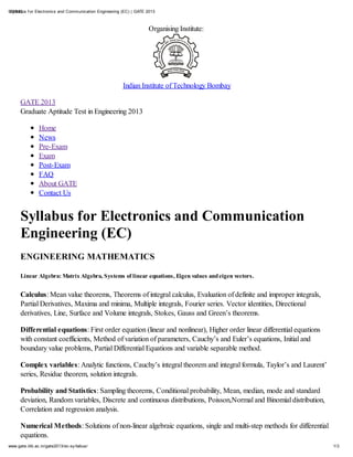 9/30/12 f or Electronics and Communication Engineering (EC) | GATE 2013
 Sy llabus



                                                                   Organising Institute:




                                                       Indian Institute of Technology Bombay

      GATE 2013
      Graduate Aptitude Test in Engineering 2013

                Home
                News
                Pre-Exam
                Exam
                Post-Exam
                FAQ
                About GATE
                Contact Us


      Syllabus for Electronics and Communication
      Engineering (EC)
      ENGINEERING MATHEMATICS

      Linear Algebra: Matrix Algebra, Systems of linear equations, Eigen values and eigen vectors.


      Calculus: Mean value theorems, Theorems of integral calculus, Evaluation of definite and improper integrals,
      Partial Derivatives, Maxima and minima, Multiple integrals, Fourier series. Vector identities, Directional
      derivatives, Line, Surface and Volume integrals, Stokes, Gauss and Green’s theorems.

      Differential equations: First order equation (linear and nonlinear), Higher order linear differential equations
      with constant coefficients, Method of variation of parameters, Cauchy’s and Euler’s equations, Initial and
      boundary value problems, Partial Differential Equations and variable separable method.

      Complex variables: Analytic functions, Cauchy’s integral theorem and integral formula, Taylor’s and Laurent’
      series, Residue theorem, solution integrals.

      Probability and Statistics: Sampling theorems, Conditional probability, Mean, median, mode and standard
      deviation, Random variables, Discrete and continuous distributions, Poisson,Normal and Binomial distribution,
      Correlation and regression analysis.

      Numerical Methods: Solutions of non-linear algebraic equations, single and multi-step methods for differential
      equations.
www.gate.iitb.ac.in/gate2013/ec-sy llabus/                                                                              1/3
 