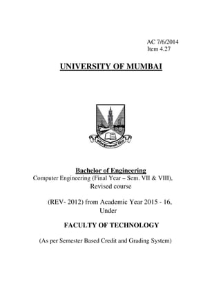 AC 7/6/2014
Item 4.27
UNIVERSITY OF MUMBAI
Bachelor of Engineering
Computer Engineering (Final Year – Sem. VII & VIII),
Revised course
(REV- 2012) from Academic Year 2015 - 16,
Under
FACULTY OF TECHNOLOGY
(As per Semester Based Credit and Grading System)
 