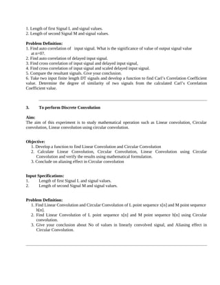 1. Length of first Signal L and signal values.
2. Length of second Signal M and signal values.
Problem Definition:
1. Find auto correlation of input signal. What is the significance of value of output signal value
at n=0?.
2. Find auto correlation of delayed input signal.
3. Find cross correlation of input signal and delayed input signal,
4. Find cross correlation of input signal and scaled delayed input signal.
5. Compare the resultant signals. Give your conclusion.
6. Take two input finite length DT signals and develop a function to find Carl’s Correlation Coefficient
value. Determine the degree of similarity of two signals from the calculated Carl’s Correlation
Coefficient value.
3. To perform Discrete Convolution
Aim:
The aim of this experiment is to study mathematical operation such as Linear convolution, Circular
convolution, Linear convolution using circular convolution.
Objective:
1. Develop a function to find Linear Convolution and Circular Convolution
2. Calculate Linear Convolution, Circular Convolution, Linear Convolution using Circular
Convolution and verify the results using mathematical formulation.
3. Conclude on aliasing effect in Circular convolution
Input Specifications:
1. Length of first Signal L and signal values.
2. Length of second Signal M and signal values.
Problem Definition:
1. Find Linear Convolution and Circular Convolution of L point sequence x[n] and M point sequence
h[n].
2. Find Linear Convolution of L point sequence x[n] and M point sequence h[n] using Circular
convolution.
3. Give your conclusion about No of values in linearly convolved signal, and Aliasing effect in
Circular Convolution.
 