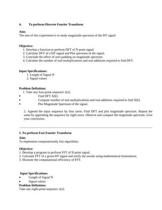 4. To perform Discrete Fourier Transform
Aim:
The aim of this experiment is to study magnitude spectrum of the DT signal.
Objective:
1. Develop a function to perform DFT of N point signal
2. Calculate DFT of a DT signal and Plot spectrum of the signal.
3. Conclude the effect of zero padding on magnitude spectrum.
4. Calculate the number of real multiplications and real additions required to find DFT.
Input Specifications:
1. Length of Signal N
2. Signal values
Problem Definition:
1. Take any four-point sequence x[n].
 Find DFT X[k].
 Compute number of real multiplications and real additions required to find X[k].
 Plot Magnitude Spectrum of the signal.
2. Append the input sequence by four zeros. Find DFT and plot magnitude spectrum. Repeat the
same by appending the sequence by eight zeros. Observe and compare the magnitude spectrum. Give
your conclusion.
5. To perform Fast Fourier Transform
Aim:
To implement computationally fast algorithms.
Objective:
1. Develop a program to perform FFT of N point signal.
2. Calculate FFT of a given DT signal and verify the results using mathematical formulation.
3. Illustrate the computational efficiency of FFT.
Input Specifications:
• Length of Signal N
• Signal values
Problem Definition:
Take any eight-point sequence x[n].
 