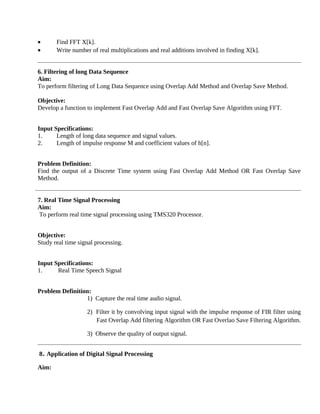 • Find FFT X[k].
• Write number of real multiplications and real additions involved in finding X[k].
6. Filtering of long Data Sequence
Aim:
To perform filtering of Long Data Sequence using Overlap Add Method and Overlap Save Method.
Objective:
Develop a function to implement Fast Overlap Add and Fast Overlap Save Algorithm using FFT.
Input Specifications:
1. Length of long data sequence and signal values.
2. Length of impulse response M and coefficient values of h[n].
Problem Definition:
Find the output of a Discrete Time system using Fast Overlap Add Method OR Fast Overlap Save
Method.
7. Real Time Signal Processing
Aim:
To perform real time signal processing using TMS320 Processor.
Objective:
Study real time signal processing.
Input Specifications:
1. Real Time Speech Signal
Problem Definition:
1) Capture the real time audio signal.
2) Filter it by convolving input signal with the impulse response of FIR filter using
Fast Overlap Add filtering Algorithm OR Fast Overlao Save Filtering Algorithm.
3) Observe the quality of output signal.
8. Application of Digital Signal Processing
Aim:
 