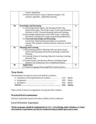 Genetic algorithms.
3.4 Adversarial Search: Games, Optimal strategies, The
minimax algorithm , Alpha-Beta Pruning.
04 Knowledge and Reasoning
4.1 Knowledge based Agents, The Wumpus World, The
Propositional logic, First Order Logic: Syntax and Semantic,
Inference in FOL, Forward chaining, backward Chaining.
4.2 Knowledge Engineering in First-Order Logic, Unification,
Resolution, Introduction to logic programming (PROLOG).
4.3 Uncertain Knowledge and Reasoning:
Uncertainty, Representing knowledge in an uncertain
domain, The semantics of belief network, Inference in belief
network.
12
05 Planning and Learning
5.1The planning problem, Planning with state space search,
Partial order planning, Hierarchical planning, Conditional
Planning.
5.2 Learning: Forms of Learning, Inductive Learning, Learning
Decision Tree.
5.3 Expert System: Introduction, Phases in building Expert
Systems, ES Architecture, ES vs Traditional System.
10
06 Applications
6.1 Natural Language Processing(NLP), Expert Systems.
04
Term Work:
The distribution of marks for term work shall be as follows:
• Laboratory work (experiments/case studies): ………….. (15) Marks.
• Assignment:………..………………………………… (05) Marks.
• Attendance ………………………………………. (05) Marks
TOTAL: ……………………………………………………. (25) Marks.
There will be at least two assignments covering the above syllabus.
Practical/Oral examination:
Practical examination based on the above syllabus will be conducted.
List of AI Practical / Experiments
All the programs should be implemented in C/C++/Java/Prolog under Windows or Linux
environment. Experiments can also be conducted using available open source tools.
 