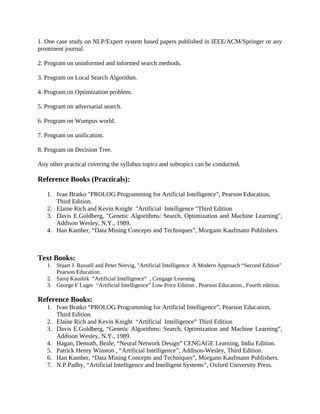 1. One case study on NLP/Expert system based papers published in IEEE/ACM/Springer or any
prominent journal.
2. Program on uninformed and informed search methods.
3. Program on Local Search Algorithm.
4. Program on Optimization problem.
5. Program on adversarial search.
6. Program on Wumpus world.
7. Program on unification.
8. Program on Decision Tree.
Any other practical covering the syllabus topics and subtopics can be conducted.
Reference Books (Practicals):
1. Ivan Bratko "PROLOG Programming for Artificial Intelligence", Pearson Education,
Third Edition.
2. Elaine Rich and Kevin Knight "Artificial Intelligence "Third Edition
3. Davis E.Goldberg, "Genetic Algorithms: Search, Optimization and Machine Learning",
Addison Wesley, N.Y., 1989.
4. Han Kamber, “Data Mining Concepts and Techniques”, Morgann Kaufmann Publishers.
Text Books:
1. Stuart J. Russell and Peter Norvig, "Artificial Intelligence A Modern Approach “Second Edition"
Pearson Education.
2. Saroj Kaushik “Artificial Intelligence” , Cengage Learning.
3. George F Luger “Artificial Intelligence” Low Price Edition , Pearson Education., Fourth edition.
Reference Books:
1. Ivan Bratko “PROLOG Programming for Artificial Intelligence”, Pearson Education,
Third Edition.
2. Elaine Rich and Kevin Knight “Artificial Intelligence” Third Edition
3. Davis E.Goldberg, “Genetic Algorithms: Search, Optimization and Machine Learning”,
Addison Wesley, N.Y., 1989.
4. Hagan, Demuth, Beale, “Neural Network Design” CENGAGE Learning, India Edition.
5. Patrick Henry Winston , “Artificial Intelligence”, Addison-Wesley, Third Edition.
6. Han Kamber, “Data Mining Concepts and Techniques”, Morgann Kaufmann Publishers.
7. N.P.Padhy, “Artificial Intelligence and Intelligent Systems”, Oxford University Press.
 