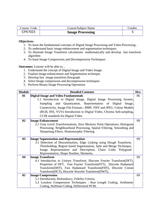 Course Code Course/Subject Name Credits
CPE7023 Image Processing 5
Objectives:
1. To learn the fundamental concepts of Digital Image Processing and Video Processing .
2. To understand basic image enhancement and segmentation techniques.
3. To illustrate Image Transform calculations mathematically and develop fast transform
algorithm
4. To learn Image Compression and Decompression Techniques
Outcomes: Learner will be able to…
1. Understand the concept of Digital Image and Video Image.
2. Explain image enhancement and Segmentation technique.
3. Develop fast image transform flowgraph
4. Solve Image compression and decompression techniques
5. Perform Binary Image Processing Operations
Module Detailed Contents Hrs.
01 Digital Image and Video Fundamentals
1.1 Introduction to Digital Image, Digital Image Processing System,
Sampling and Quantization, Representation of Digital Image,
Connectivity, Image File Formats : BMP, TIFF and JPEG. Colour Models
(RGB, HSI, YUV) Introduction to Digital Video, Chroma Sub-sampling,
CCIR standards for Digital Video
06
02 Image Enhancement
2.1 Gray Level Transformations, Zero Memory Point Operations, Histogram
Processing, Neighbourhood Processing, Spatial Filtering, Smoothing and
Sharpening Filters. Homomorphic Filtering
09
03 Image Segmentation and Representation
3.1 Detection of Discontinuities, Edge Linking using Hough Transform,
Thresholding, Region based Segmentation, Split and Merge Technique,
Image Representation and Description, Chain Code, Polygonal
Representation, Shape Number, Moments.
09
04 Image Transform
4.1 Introduction to Unitary Transform, Discrete Fourier Transform(DFT),
Properties of DFT, Fast Fourier Transform(FFT), Discrete Hadamard
Transform(DHT), Fast Hadamard Transform(FHT), Discrete Cosine
Transform(DCT), Discrete Wavelet Transform(DWT),
09
05 Image Compression
5.1 Introduction, Redundancy, Fidelity Criteria,
5.2 Lossless Compression Techniques : Run Length Coding, Arithmetic
Coding, Huffman Coding, Differential PCM,
09
 