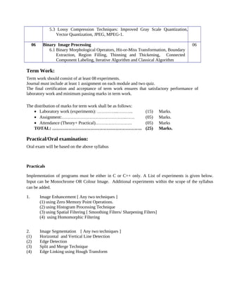 5.3 Lossy Compression Techniques: Improved Gray Scale Quantization,
Vector Quantization, JPEG, MPEG-1.
06 Binary Image Processing
6.1 Binary Morphological Operators, Hit-or-Miss Transformation, Boundary
Extraction, Region Filling, Thinning and Thickening, Connected
Component Labeling, Iterative Algorithm and Classical Algorithm
06
Term Work:
Term work should consist of at least 08 experiments.
Journal must include at least 1 assignment on each module and two quiz.
The final certification and acceptance of term work ensures that satisfactory performance of
laboratory work and minimum passing marks in term work.
The distribution of marks for term work shall be as follows:
• Laboratory work (experiments): …………..……….. (15) Marks.
• Assignment:……………………………………..…… (05) Marks.
• Attendance (Theory+ Practical)……………………. (05) Marks
TOTAL: ……………………………………………………. (25) Marks.
Practical/Oral examination:
Oral exam will be based on the above syllabus
Practicals
Implementation of programs must be either in C or C++ only. A List of experiments is given below.
Input can be Monochrome OR Colour Image. Additional experiments within the scope of the syllabus
can be added.
1. Image Enhancement [ Any two techniques ]
(1) using Zero Memory Point Operations.
(2) using Histogram Processing Technique
(3) using Spatial Filtering [ Smoothing Filters/ Sharpening Filters]
(4) using Homomorphic Filtering
2. Image Segmentation [ Any two techniques ]
(1) Horizontal and Vertical Line Detection
(2) Edge Detection
(3) Split and Merge Technique
(4) Edge Linking using Hough Transform
 