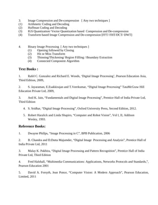 3. Image Compression and De-compression [ Any two techniques ]
(1) Arithmetic Coding and Decoding
(2) Huffman Coding and Decoding
(3) IGS Quantization/ Vector Quantization based Compression and De-compression
(4) Transform based Image Compression and De-compression [FFT/ FHT/DCT/ DWT]
4. Binary Image Processing [ Any two techniques ]
(1) Opening followed by Closing
(2) Hit or Miss Transform
(3) Thinning/Thickening/ Region Fillling / Boundary Extraction
(4) Connected Component Algorithm
Text Books :
1. Rafel C. Gonzalez and Richard E. Woods, ‘Digital Image Processing’, Pearson Education Asia,
Third Edition, 2009,
2. S. Jayaraman, E.Esakkirajan and T.Veerkumar, “Digital Image Processing” TataMcGraw Hill
Education Private Ltd, 2009,
3. Anil K. Jain, “Fundamentals and Digital Image Processing”, Prentice Hall of India Private Ltd,
Third Edition
4. S. Sridhar, “Digital Image Processing”, Oxford University Press, Second Edition, 2012.
5. Robert Haralick and Linda Shapiro, “Computer and Robot Vision”, Vol I, II, Addison
Wesley, 1993.
Reference Books:
1. Dwayne Phillps, “Image Processing in C”, BPB Publication, 2006
2. B. Chandra and D.Dutta Majumder, “Digital Image Processing and Analysis”, Prentice Hall of
India Private Ltd, 2011
3. Malay K. Pakhira, “Digital Image Processing and Pattern Recognition”, Prentice Hall of India
Private Ltd, Third Edition
4. Fred Halshall, “Multimedia Communications: Applications, Networks Protocols and Standards,”,
Pearson Education 2001
5. David A. Forsyth, Jean Ponce, “Computer Vision: A Modern Approach”, Pearson Education,
Limited, 2011
 