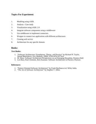 Topics For Experiment:
1. Modeling using xADL
2. Analysis - Case study
3. Visualization using xADL 2.0
4. Integrate software components using a middleware
5. Use middleware to implement connectors
6. Wrapper to connect two applications with different architectures
7. Creating web service
8. Architecture for any specific domain
Books:
Text Books:
1. “Software Architecture: Foundations, Theory, and Practice” by Richard N. Taylor,
Nenad Medvidovic, Eric Dashofy, ISBN: 978-0-470-16774-8
2. M. Shaw: Software Architecture Perspectives on an Emerging Discipline, Prentice-Hall.
3. Len Bass, Paul Clements, Rick Kazman: Software Architecture in Practice, Pearson.
References:
1. “Pattern Oriented Software Architecture” by Frank Buchnan et al, Wiley India.
2. “The Art of Software Architecture” by Stephen T. Albin.
 