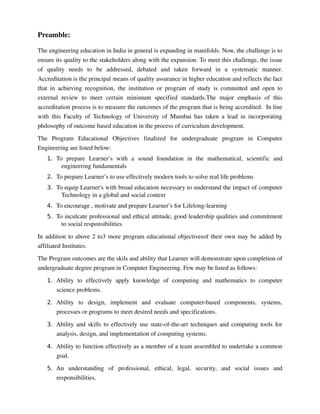 Preamble:
The engineering education in India in general is expanding in manifolds. Now, the challenge is to 
ensure its quality to the stakeholders along with the expansion. To meet this challenge, the issue 
of   quality   needs   to   be   addressed,   debated   and   taken   forward   in   a   systematic   manner. 
Accreditation is the principal means of quality assurance in higher education and reflects the fact 
that in achieving recognition, the institution or program of study is committed and open to 
external   review   to   meet   certain   minimum   specified   standards.The   major   emphasis   of   this 
accreditation process is to measure the outcomes of the program that is being accredited.  In line 
with this Faculty of Technology of University of Mumbai has taken a lead in incorporating 
philosophy of outcome based education in the process of curriculum development. 
The   Program   Educational   Objectives   finalized   for   undergraduate   program   in   Computer 
Engineering are listed below:
1. To   prepare   Learner’s   with   a   sound   foundation   in   the   mathematical,   scientific   and 
engineering fundamentals
2. To prepare Learner’s to use effectively modern tools to solve real life problems
3. To equip Learner's with broad education necessary to understand the impact of computer 
Technology in a global and social context  
4. To encourage , motivate and prepare Learner’s for Lifelong­learning
5. To inculcate professional and ethical attitude, good leadership qualities and commitment 
to social responsibilities
In addition to above 2 to3 more program educational objectivesof their own may be added by 
affiliated Institutes. 
The Program outcomes are the skils and ability that Learner will demonstrate upon completion of 
undergraduate degree program in Computer Engineering. Few may be listed as follows:
1. Ability   to   effectively   apply  knowledge   of   computing   and   mathematics   to  computer 
science problems.
2. Ability   to   design,   implement   and   evaluate   computer­based   components,   systems, 
processes or programs to meet desired needs and specifications.
3. Ability and skills to effectively use state­of­the­art techniques and computing tools for 
analysis, design, and implementation of computing systems.
4. Ability to function effectively as a member of a team assembled to undertake a common 
goal.
5. An   understanding   of   professional,   ethical,   legal,   security,   and   social   issues   and 
responsibilities.
 