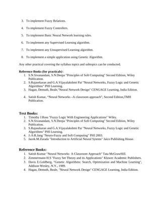 3. To implement Fuzzy Relations.
4. To implement Fuzzy Controllers.
5. To implement Basic Neural Network learning rules.
6. To implement any Supervised Learning algorithm.
7. To implement any Unsupervised Learning algorithm.
8. To implement a simple application using Genetic Algorithm.
Any other practical covering the syllabus topics and subtopics can be conducted.
Reference Books (for practicals) :
1. S.N.Sivanandam, S.N.Deepa "Principles of Soft Computing" Second Edition, Wiley
Publication.
2. S.Rajasekaran and G.A.Vijayalakshmi Pai "Neural Networks, Fuzzy Logic and Genetic
Algorithms" PHI Learning.
3. Hagan, Demuth, Beale,"Neural Network Design" CENGAGE Learning, India Edition.
4. Satish Kumar, “Neural Networks –A classroom approach”, Second Edition,TMH
Publication.
Text Books:
1. Timothy J.Ross "Fuzzy Logic With Engineering Applications" Wiley.
2. S.N.Sivanandam, S.N.Deepa "Principles of Soft Computing" Second Edition, Wiley
Publication.
3. S.Rajasekaran and G.A.Vijayalakshmi Pai "Neural Networks, Fuzzy Logic and Genetic
Algorithms" PHI Learning.
4. J.-S.R.Jang "Neuro-Fuzzy and Soft Computing" PHI 2003.
5. Jacek.M.Zurada "Introduction to Artificial Neural Sytems" Jaico Publishing House.
Reference Books:
1. Satish Kumar "Neural Networks A Classroom Approach" Tata McGrawHill.
2. Zimmermann H.S "Fuzzy Set Theory and its Applications" Kluwer Academic Publishers.
3. Davis E.Goldberg, "Genetic Algorithms: Search, Optimization and Machine Learning",
Addison Wesley, N.Y., 1989.
4. Hagan, Demuth, Beale, "Neural Network Design" CENGAGE Learning, India Edition.
 