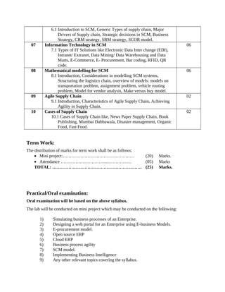 6.1 Introduction to SCM, Generic Types of supply chain, Major
Drivers of Supply chain, Strategic decisions in SCM, Business
Strategy, CRM strategy, SRM strategy, SCOR model.
07 Information Technology in SCM
7.1 Types of IT Solutions like Electronic Data Inter change (EDI),
Intranet/ Extranet, Data Mining/ Data Warehousing and Data
Marts, E-Commerce, E- Procurement, Bar coding, RFID, QR
code.
06
08 Mathematical modelling for SCM
8.1 Introduction, Considerations in modelling SCM systems,
Structuring the logistics chain, overview of models: models on
transportation problem, assignment problem, vehicle routing
problem, Model for vendor analysis, Make versus buy model.
06
09 Agile Supply Chain
9.1 Introduction, Characteristics of Agile Supply Chain, Achieving
Agility in Supply Chain.
02
10 Cases of Supply Chain
10.1 Cases of Supply Chain like, News Paper Supply Chain, Book
Publishing, Mumbai Dabbawala, Disaster management, Organic
Food, Fast Food.
02
Term Work:
The distribution of marks for term work shall be as follows:
• Mini project:……………………………….………… (20) Marks.
• Attendance …………………………...……………. (05) Marks
TOTAL: ……………………………………………………. (25) Marks.
Practical/Oral examination:
Oral examination will be based on the above syllabus.
The lab will be conducted on mini project which may be conducted on the following:
1) Simulating business processes of an Enterprise.
2) Designing a web portal for an Enterprise using E-business Models.
3) E-procurement model.
4) Open source ERP
5) Cloud ERP
6) Business process agility
7) SCM model.
8) Implementing Business Intelligence
9) Any other relevant topics covering the syllabus.
 