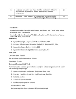 04 Analysis of simulation data : Input Modeling ,Verification, Calibration
and Validation of Simulation , Models , Estimation of absolute
performance.
12
05 Application : Case study on 1. Processor and Memory simulation
2. Manufacturing & Material handling
04
Text Books:
Discrete Event System Simulation; Third Edition, Jerry Banks, John Carson, Barry Nelson,
and David M. Nicol, Prentice-Hall
Discrete Event System Simulation; Fifth Edition, Jerry Banks, John Carson, Barry Nelson,
and David M. Nicol, Prentice-Hall
References:
4. System Modeling & Analysis; Averill M Law, 4
th
Edition TMH.
5. Principles of Modeling and Simulation; Banks C M , Sokolowski J A; Wiley
6. System Simulation ; Geoffrey Gordon ; EEE
7. System Simulation with Digital Computer; Narsing Deo, PHI
Term work:
Laboratory work: 10 marks
Mini Simulation Project presentation: 10 marks
Attendance : 5 marks
Suggested Practical List (If Any):
Perform simulation exercises given in the text book (third edition) using spreadsheets and/or
simulation language/package
5. Queue- single server, multi-server, classic case- dump truck
6. Inventory – Lead time=0, lead time fixed, lead time probabilistic
7. Reliability problem
8. Tutorials on statistical models
9. Random number generate and test
10. Goodness of fit test
11. Output analysis – Point estimate and Confidence Interval
 