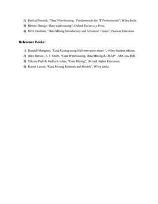 2) Paulraj Ponniah, “Data Warehousing: Fundamentals for IT Professionals”, Wiley India
3) Reema Theraja “Data warehousing”, Oxford University Press.
4) M.H. Dunham, "Data Mining Introductory and Advanced Topics", Pearson Education
Reference Books:
1) Randall Matignon, "Data Mining using SAS enterprise miner ", Wiley Student edition.
2) Alex Berson , S. J. Smith, “Data Warehousing, Data Mining & OLAP” , McGraw Hill.
3) Vikram Pudi & Radha Krishna, “Data Mining”, Oxford Higher Education.
4) Daniel Larose, “Data Mining Methods and Models”, Wiley India.
 