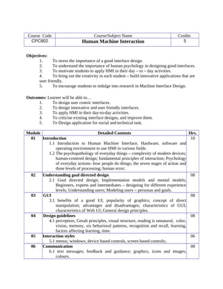 Course Code Course/Subject Name Credits
CPC802 Human Machine Interaction 5
Objectives:
1. To stress the importance of a good interface design.
2. To understand the importance of human psychology in designing good interfaces.
3. To motivate students to apply HMI in their day – to – day activities.
4. To bring out the creativity in each student – build innovative applications that are
user friendly.
5. To encourage students to indulge into research in Machine Interface Design.
Outcomes: Learner will be able to…
1. To design user centric interfaces.
2. To design innovative and user friendly interfaces.
3. To apply HMI in their day-to-day activities.
4. To criticise existing interface designs, and improve them.
5. To Design application for social and technical task.
Module Detailed Contents Hrs.
01 Introduction
1.1 Introduction to Human Machine Interface, Hardware, software and
operating environment to use HMI in various fields.
1.2 The psychopathology of everyday things – complexity of modern devices;
human-centered design; fundamental principles of interaction; Psychology
of everyday actions- how people do things; the seven stages of action and
three levels of processing; human error;
10
02 Understanding goal directed design
2.1 Goal directed design; Implementation models and mental models;
Beginners, experts and intermediates – designing for different experience
levels; Understanding users; Modeling users – personas and goals.
08
03 GUI
3.1 benefits of a good UI; popularity of graphics; concept of direct
manipulation; advantages and disadvantages; characteristics of GUI;
characteristics of Web UI; General design principles.
08
04 Design guidelines
4.1 perception, Gesalt principles, visual structure, reading is unnatural, color,
vision, memory, six behavioral patterns, recognition and recall, learning,
factors affecting learning, time.
08
05 Interaction styles
5.1 menus; windows; device based controls, screen based controls;.
06
06 Communication
6.1 text messages; feedback and guidance; graphics, icons and images;
colours.
08
 