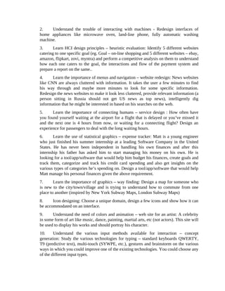 2. Understand the trouble of interacting with machines - Redesign interfaces of
home appliances like microwave oven, land-line phone, fully automatic washing
machine.
3. Learn HCI design principles – heuristic evaluation: Identify 5 different websites
catering to one specific goal (eg. Goal – on-line shopping and 5 different websites – ebay,
amazon, flipkart, zovi, myntra) and perform a competitive analysis on them to understand
how each one caters to the goal, the interactions and flow of the payment system and
prepare a report on the same..
4. Learn the importance of menus and navigation – website redesign: News websites
like CNN are always cluttered with information. It takes the user a few minutes to find
his way through and maybe more minutes to look for some specific information.
Redesign the news websites to make it look less cluttered, provide relevant information (a
person sitting in Russia should not get US news as top news), intelligently dig
information that he might be interested in based on his searches on the web.
5. Learn the importance of connecting humans – service design : How often have
you found yourself waiting at the airport for a flight that is delayed or you’ve missed it
and the next one is 4 hours from now, or waiting for a connecting flight? Design an
experience for passengers to deal with the long waiting hours.
6. Learn the use of statistical graphics – expense tracker: Matt is a young engineer
who just finished his summer internship at a leading Software Company in the United
States. He has never been independent in handling his own finances and after this
internship his father has asked him to start managing his money on his own. He is
looking for a tool/app/software that would help him budget his finances, create goals and
track them, categorize and track his credit card spending and also get insights on the
various types of categories he’s spending on. Design a tool/app/software that would help
Matt manage his personal finances given the above requirement.
7. Learn the importance of graphics – way finding: Design a map for someone who
is new to the city/town/village and is trying to understand how to commute from one
place to another (inspired by New York Subway Maps, London Subway Maps)
8. Icon designing: Choose a unique domain, design a few icons and show how it can
be accommodated on an interface.
9. Understand the need of colors and animation – web site for an artist: A celebrity
in some form of art like music, dance, painting, martial arts, etc (not actors). This site will
be used to display his works and should portray his character.
10. Understand the various input methods available for interaction – concept
generation: Study the various technologies for typing – standard keyboards QWERTY,
T9 (predictive text), multi-touch (SYWPE, etc.), gestures and brainstorm on the various
ways in which you could improve one of the existing technologies. You could choose any
of the different input types.
 