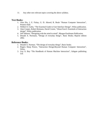 11. Any other new relevant topics covering the above syllabus.
Text Books:
1. Alan Dix, J. E. Finlay, G. D. Abowd, R. Beale “Human Computer Interaction”,
Prentice Hall.
2. Wilbert O. Galitz, “The Essential Guide to User Interface Design”, Wiley publication.
3. Alan Cooper, Robert Reimann, David Cronin, “About Face3: Essentials of Interaction
design”, Wiley publication.
4. Jeff Johnson, “Designing with the mind in mind”, Morgan Kaufmann Publication.
5. Donald A. Normann, “Design of everyday things”, Basic Books; Reprint edition
2002.
Reference Books:
1. Donald A. Norman, “The design of everyday things”, Basic books.
2. Rogers Sharp Preece, “Interaction Design:Beyond Human Computer Interaction”,
Wiley.
3. Guy A. Boy “The Handbook of Human Machine Interaction”, Ashgate publishing
Ltd.
 