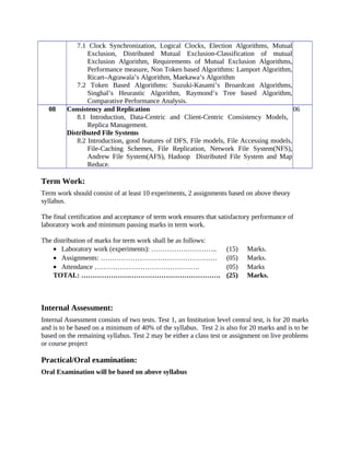 7.1 Clock Synchronization, Logical Clocks, Election Algorithms, Mutual
Exclusion, Distributed Mutual Exclusion-Classification of mutual
Exclusion Algorithm, Requirements of Mutual Exclusion Algorithms,
Performance measure, Non Token based Algorithms: Lamport Algorithm,
Ricart–Agrawala’s Algorithm, Maekawa’s Algorithm
7.2 Token Based Algorithms: Suzuki-Kasami’s Broardcast Algorithms,
Singhal’s Heurastic Algorithm, Raymond’s Tree based Algorithm,
Comparative Performance Analysis.
08 Consistency and Replication
8.1 Introduction, Data-Centric and Client-Centric Consistency Models,
Replica Management.
Distributed File Systems
8.2 Introduction, good features of DFS, File models, File Accessing models,
File-Caching Schemes, File Replication, Network File System(NFS),
Andrew File System(AFS), Hadoop Distributed File System and Map
Reduce.
06
Term Work:
Term work should consist of at least 10 experiments, 2 assignments based on above theory
syllabus.
The final certification and acceptance of term work ensures that satisfactory performance of
laboratory work and minimum passing marks in term work.
The distribution of marks for term work shall be as follows:
• Laboratory work (experiments): ……………………….. (15) Marks.
• Assignments: …………………………………………… (05) Marks.
• Attendance ………………………………………. (05) Marks
TOTAL: ……………………………………………………. (25) Marks.
Internal Assessment:
Internal Assessment consists of two tests. Test 1, an Institution level central test, is for 20 marks
and is to be based on a minimum of 40% of the syllabus. Test 2 is also for 20 marks and is to be
based on the remaining syllabus. Test 2 may be either a class test or assignment on live problems
or course project
Practical/Oral examination:
Oral Examination will be based on above syllabus
 