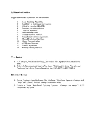 Syllabus for Practical
Suggested topics for experiment but not limited to:
1. Load Balancing Algorithm.
2. Scalability in Distributed Environment
3. Client/server using RPC/RMI.
4. Inter-process communication
5. Election Algorithm.
6. Distributed Deadlock.
7. Name Resolution protocol.
8. Clock Synchronization algorithms.
9. Mutual Exclusion Algorithm.
10. Group Communication.
11. CORBA architecture.
12. Parallel Algorithms.
13. Message Passing Interface.
Text Books
1. M.R. Bhujade, “Parallel Computing”, 2nd edition, New Age International Publishers
2009.
2. Andrew S. Tanenbaum and Maarten Van Steen, “Distributed Systems: Principles and
Paradigms, 2nd edition, Pearson Education, Inc., 2007, ISBN: 0-13-239227-5.
Reference Books
1. George Coulouris, Jean Dollimore, Tim Kindberg, “Distributed Systems: Concepts and
Design” (4th Edition), Addison Wesley/Pearson Education.
2. Pradeep K Sinha, “Distributed Operating Systems : Concepts and design”, IEEE
computer society press
 