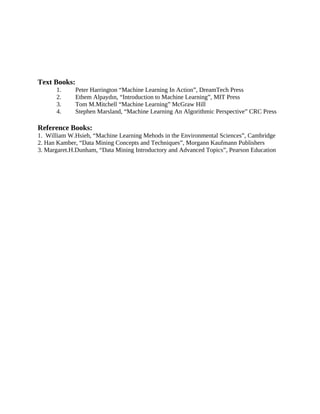 Text Books:
1. Peter Harrington “Machine Learning In Action”, DreamTech Press
2. Ethem Alpaydın, “Introduction to Machine Learning”, MIT Press
3. Tom M.Mitchell “Machine Learning” McGraw Hill
4. Stephen Marsland, “Machine Learning An Algorithmic Perspective” CRC Press
Reference Books:
1. William W.Hsieh, “Machine Learning Mehods in the Environmental Sciences”, Cambridge
2. Han Kamber, “Data Mining Concepts and Techniques”, Morgann Kaufmann Publishers
3. Margaret.H.Dunham, “Data Mining Introductory and Advanced Topics”, Pearson Education
 