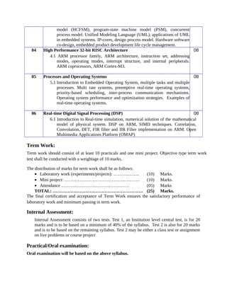 model (HCFSM), program-state machine model (PSM), concurrent
process model. Unified Modeling Language (UML), applications of UML
in embedded systems. IP-cores, design process model. Hardware software
co-design, embedded product development life cycle management.
04 High Performance 32-bit RISC Architecture
4.1 ARM processor family, ARM architecture, instruction set, addressing
modes, operating modes, interrupt structure, and internal peripherals.
ARM coprocessors, ARM Cortex-M3.
08
05 Processes and Operating Systems
5.1 Introduction to Embedded Operating System, multiple tasks and multiple
processes. Multi rate systems, preemptive real-time operating systems,
priority-based scheduling, inter-process communication mechanisms.
Operating system performance and optimization strategies. Examples of
real-time operating systems.
08
06 Real-time Digital Signal Processing (DSP)
6.1 Introduction to Real-time simulation, numerical solution of the mathematical
model of physical system. DSP on ARM, SIMD techniques. Correlation,
Convolution, DFT, FIR filter and IIR Filter implementation on ARM. Open
Multimedia Applications Platform (OMAP)
08
Term Work:
Term work should consist of at least 10 practicals and one mini project. Objective type term work
test shall be conducted with a weightage of 10 marks.
The distribution of marks for term work shall be as follows:
• Laboratory work (experiments/projects): ……….…….. (10) Marks.
• Mini project: …………………………………………… (10) Marks.
• Attendance ………………………………………. (05) Marks
TOTAL: ……………………………………………………. (25) Marks.
The final certification and acceptance of Term Work ensures the satisfactory performance of
laboratory work and minimum passing in term work.
Internal Assessment:
Internal Assessment consists of two tests. Test 1, an Institution level central test, is for 20
marks and is to be based on a minimum of 40% of the syllabus. Test 2 is also for 20 marks
and is to be based on the remaining syllabus. Test 2 may be either a class test or assignment
on live problems or course project
Practical/Oral examination:
Oral examination will be based on the above syllabus.
 