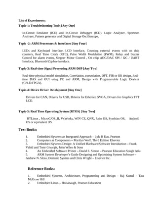 List of Experiments:
Topic-1: Troubleshooting Tools [Any One]
In-Circuit Emulator (ICE) and In-Circuit Debugger (ICD), Logic Analyzer, Spectrum
Analyzer, Pattern generator and Digital Storage Oscilloscope.
Topic -2: ARM Processors & Interfaces [Any Four]
LEDs and Keyboard Interface, LCD Interface, Counting external events with on chip
counters, Real Time Clock (RTC), Pulse Width Modulation (PWM), Relay and Buzzer
Control for alarm events, Stepper Motor Control , On chip ADC/DAC SPI / I2C / UART
Interface, Bluetooth/Zig-bee interface.
Topic-3: Real-time Signal Processing ARM-DSP [Any Two]
Real-time physical model simulation, Correlation, convolution, DFT, FIR or IIR design, Real-
time DAS and GUI using PC and ARM, Design with Programmable Logic Devices
(CPLD/FPGA).
Topic-4: Device Driver Development [Any One]
Drivers for CAN, Drivers for USB, Drivers for Ethernet, SVGA, Drivers for Graphics TFT
LCD.
Topic-5: Real Time Operating System (RTOS) [Any Two]
RTLinux , MicroC/OS_II, VxWorks, WIN CE, QNX, Palm OS, Symbian OS, Android
OS or equivalent OS.
Text Books:
1. Embedded Systems an Integrated Approach – Lyla B Das, Pearson
2. Computers as Components – Marilyn Wolf, Third Edition Elsevier
3. Embedded Systems Design: A Unified Hardware/Software Introduction – Frank
Vahid and Tony Givargis, John Wiley & Sons
4. An Embedded Software Primer – David E. Simon – Pearson Education Sough Asia
5. ARM System Developer’s Guide Designing and Optimizing System Software –
Andrew N. Sloss, Dominic Sysmes and Chris Wright – Elsevier Inc.
Reference Books:
1. Embedded Systems, Architecture, Programming and Design – Raj Kamal – Tata
McGraw Hill
2. Embedded Linux – Hollabaugh, Pearson Education
 