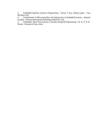 3. Embedded Realtime Systems Programming – Sriram V Iyer, Pankaj Gupta – Tata
McGRaw Hill.
4. Fundamentals of Microcontrollers and Applications in Embedded Systems – Ramesh
Gaonkar – Penram International Publishing (India) Pvt. Ltd.
5. Embedded / Real-Time Systems: Concepts, Design & Programming – Dr. K. V. K. K.
Prasad – Dreamtech Press, India.
 