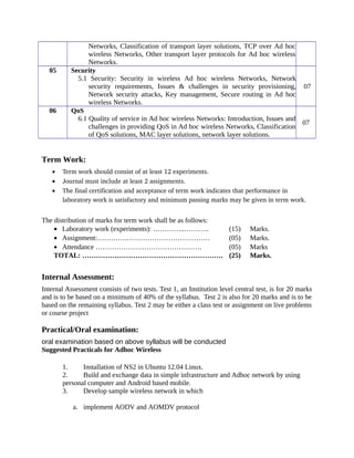 Networks, Classification of transport layer solutions, TCP over Ad hoc
wireless Networks, Other transport layer protocols for Ad hoc wireless
Networks.
05 Security
5.1 Security: Security in wireless Ad hoc wireless Networks, Network
security requirements, Issues & challenges in security provisioning,
Network security attacks, Key management, Secure routing in Ad hoc
wireless Networks.
07
06 QoS
6.1 Quality of service in Ad hoc wireless Networks: Introduction, Issues and
challenges in providing QoS in Ad hoc wireless Networks, Classification
of QoS solutions, MAC layer solutions, network layer solutions.
07
Term Work:
• Term work should consist of at least 12 experiments.
• Journal must include at least 2 assignments.
• The final certification and acceptance of term work indicates that performance in 
laboratory work is satisfactory and minimum passing marks may be given in term work.
The distribution of marks for term work shall be as follows:
• Laboratory work (experiments): …………..……….. (15) Marks.
• Assignment:………….……………………………… (05) Marks.
• Attendance ………………………………………. (05) Marks
TOTAL: ……………………………………………………. (25) Marks.
Internal Assessment:
Internal Assessment consists of two tests. Test 1, an Institution level central test, is for 20 marks
and is to be based on a minimum of 40% of the syllabus. Test 2 is also for 20 marks and is to be
based on the remaining syllabus. Test 2 may be either a class test or assignment on live problems
or course project
Practical/Oral examination:
oral examination based on above syllabus will be conducted
Suggested Practicals for Adhoc Wireless
1. Installation of NS2 in Ubuntu 12.04 Linux.
2. Build and exchange data in simple infrastructure and Adhoc network by using
personal computer and Android based mobile.
3. Develop sample wireless network in which
a. implement AODV and AOMDV protocol
 