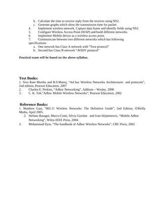 b. Calculate the time to receive reply from the receiver using NS2.
c. Generate graphs which show the transmission time for packet.
4. Implement wireless network. Capture data frame and identify fields using NS2.
5. Configure Wireless Access Point (WAP) and build different networks.
6. Implement Mobile device as a wireless access point.
7. Communicate between two different networks which has following
specifications:
a. One network has Class A network with “Tora protocol”
b. Second has Class B network “AODV protocol”
Practical exam will be based on the above syllabus.
Text Books:
1. Siva Ram Murthy and B.S.Manoj, “Ad hoc Wireless Networks Architectures and protocols”,
2nd edition, Pearson Education, 2007
2. Charles E. Perkins, “Adhoc Networking”, Addison – Wesley, 2000
3. C. K. Toh,”Adhoc Mobile Wireless Networks”, Pearson Education, 2002
Reference Books:
1. Matthew Gast, “802.11 Wireless Networks: The Definitive Guide”, 2nd Edition, O'Reilly
Media, April 2005.
2. Stefano Basagni, Marco Conti, Silvia Giordan and Ivan Stojmenovic, “Mobile Adhoc
Networking”, Wiley-IEEE Press, 2004.
3. Mohammad Ilyas, “The handbook of Adhoc Wireless Networks”, CRC Press, 2002
 