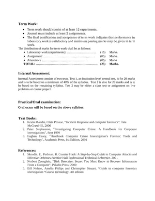 Term Work:
• Term work should consist of at least 12 experiments.
• Journal must include at least 2 assignments.
• The final certification and acceptance of term work indicates that performance in 
laboratory work is satisfactory and minimum passing marks may be given in term 
work.
The distribution of marks for term work shall be as follows:
• Laboratory work (experiments): ……………………….. (15) Marks.
• Assignment: …………………………………………… (05) Marks.
• Attendance ………………………………………. (05) Marks
TOTAL: ……………………………………………………. (25) Marks.
Internal Assessment:
Internal Assessment consists of two tests. Test 1, an Institution level central test, is for 20 marks
and is to be based on a minimum of 40% of the syllabus. Test 2 is also for 20 marks and is to
be based on the remaining syllabus. Test 2 may be either a class test or assignment on live
problems or course project.
Practical/Oral examination:
Oral exam will be based on the above syllabus.
Text Books:
1. Kevin Mandia, Chris Prosise, “Incident Response and computer forensics”, Tata
McGrawHill, 2006
2. Peter Stephenson, "Investigating Computer Crime: A Handbook for Corporate
Investigations", Sept 1999
3. Eoghan Casey, "Handbook Computer Crime Investigation's Forensic Tools and
Technology", Academic Press, 1st Edition, 2001
References:
1. Skoudis. E., Perlman. R. Counter Hack: A Step-by-Step Guide to Computer Attacks and
Effective Defenses.Prentice Hall Professional Technical Reference. 2001
2. Norbert Zaenglein, "Disk Detective: Secret You Must Know to Recover Information
From a Computer", Paladin Press, 2000
3. Bill Nelson, Amelia Philips and Christopher Steuart, “Guide to computer forensics
investigation “Course technology, 4th edition
 